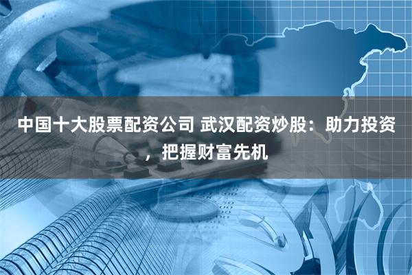 中国十大股票配资公司 武汉配资炒股：助力投资，把握财富先机