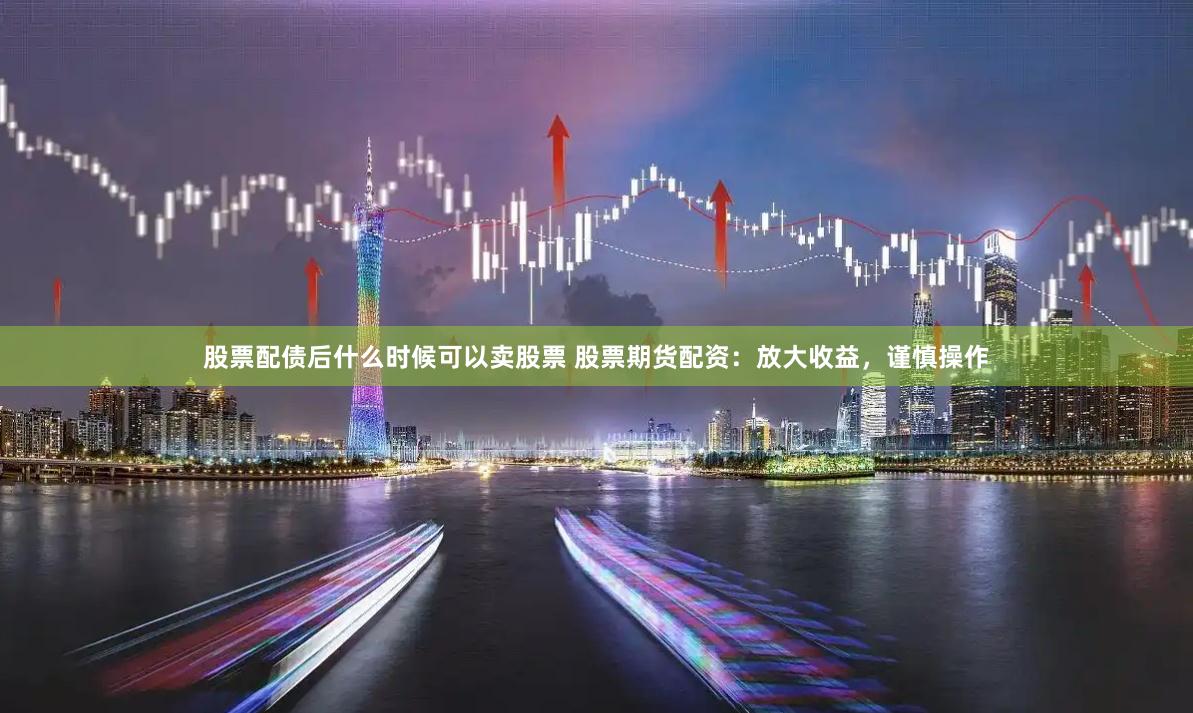 股票配债后什么时候可以卖股票 股票期货配资：放大收益，谨慎操作