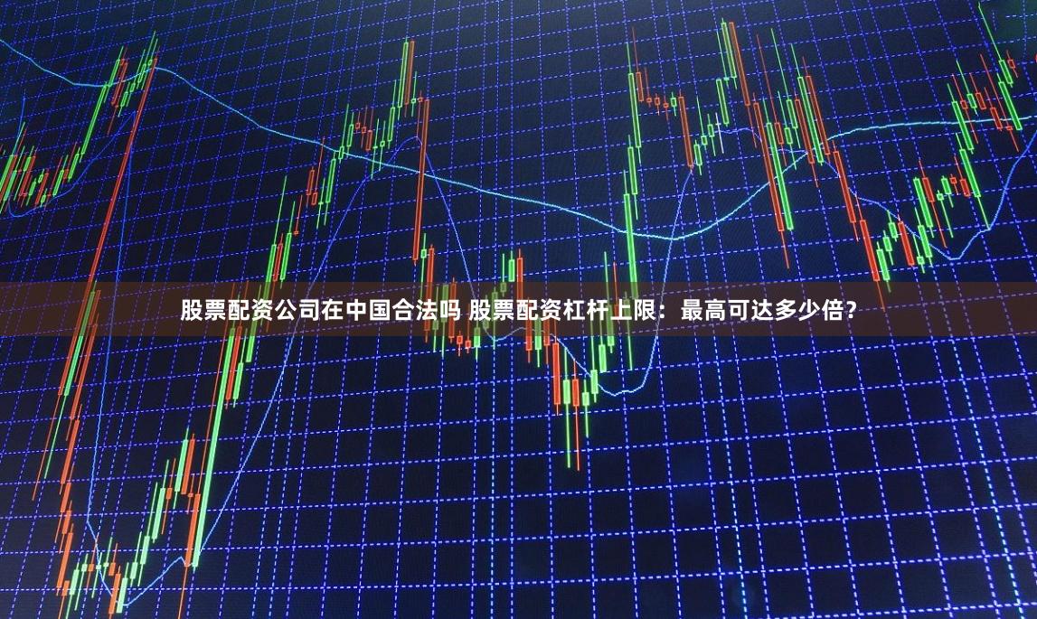 股票配资公司在中国合法吗 股票配资杠杆上限：最高可达多少倍？