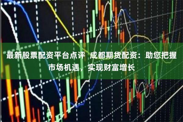 最新股票配资平台点评  成都期货配资：助您把握市场机遇，实现财富增长