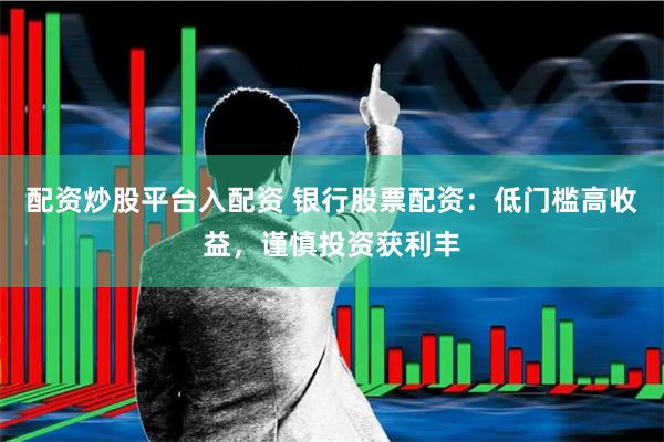 配资炒股平台入配资 银行股票配资：低门槛高收益，谨慎投资获利丰